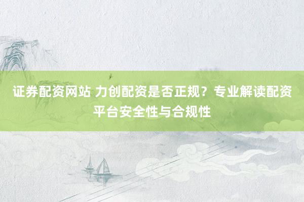 证券配资网站 力创配资是否正规？专业解读配资平台安全性与合规性