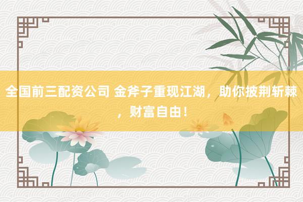 全国前三配资公司 金斧子重现江湖，助你披荆斩棘，财富自由！