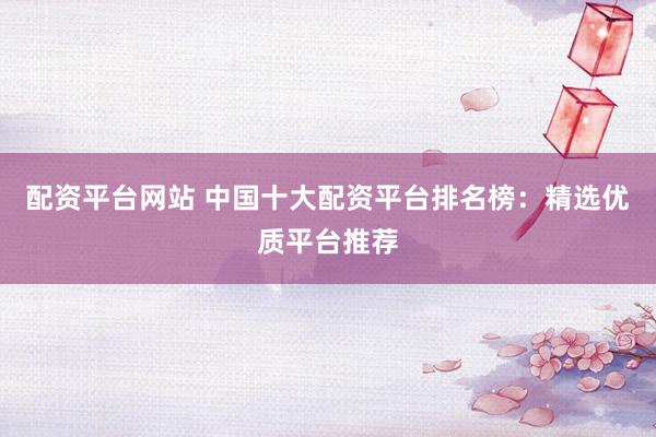 配资平台网站 中国十大配资平台排名榜：精选优质平台推荐