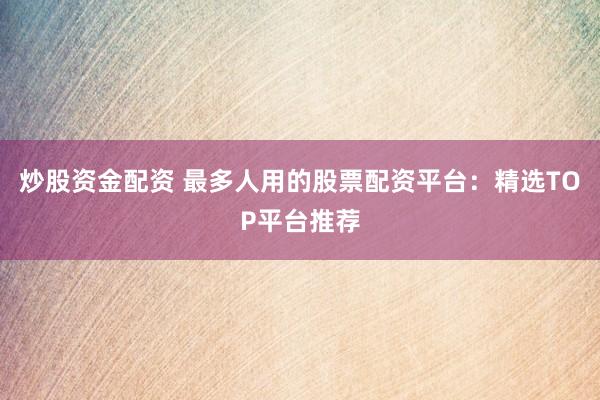 炒股资金配资 最多人用的股票配资平台：精选TOP平台推荐