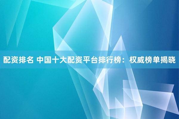 配资排名 中国十大配资平台排行榜：权威榜单揭晓
