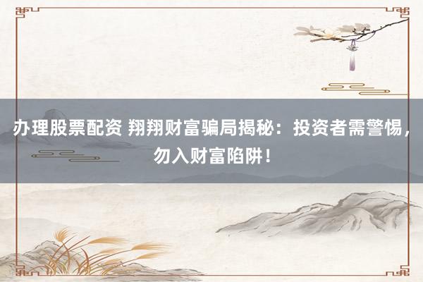 办理股票配资 翔翔财富骗局揭秘：投资者需警惕，勿入财富陷阱！