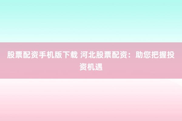 股票配资手机版下载 河北股票配资：助您把握投资机遇