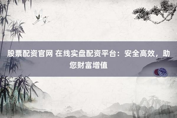 股票配资官网 在线实盘配资平台：安全高效，助您财富增值
