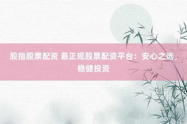 股指股票配资 最正规股票配资平台：安心之选，稳健投资