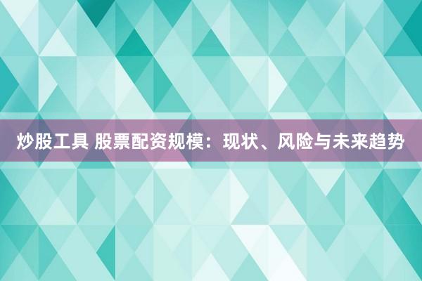 炒股工具 股票配资规模：现状、风险与未来趋势