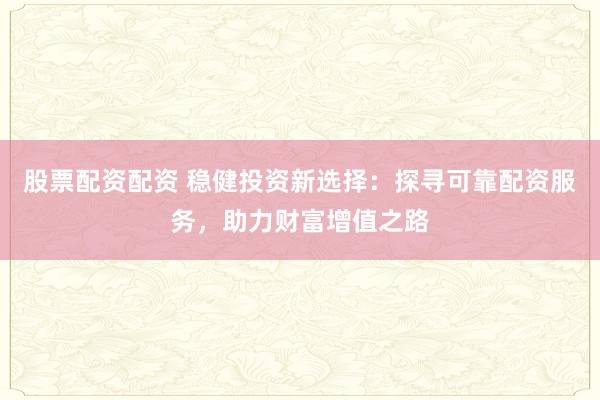 股票配资配资 稳健投资新选择：探寻可靠配资服务，助力财富增值之路