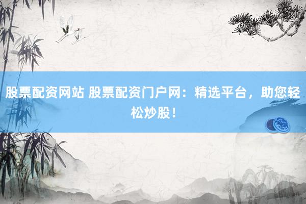 股票配资网站 股票配资门户网：精选平台，助您轻松炒股！