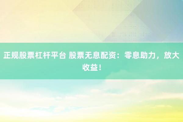 正规股票杠杆平台 股票无息配资：零息助力，放大收益！