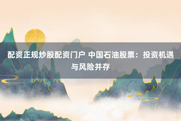 配资正规炒股配资门户 中国石油股票：投资机遇与风险并存