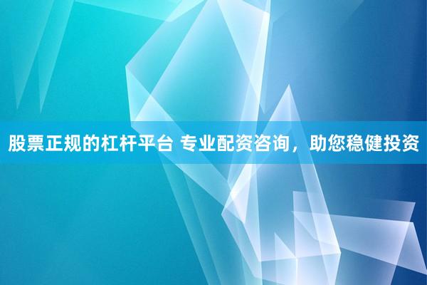 股票正规的杠杆平台 专业配资咨询，助您稳健投资