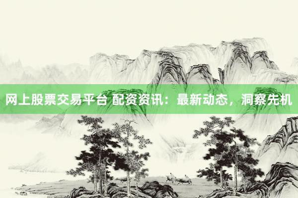 网上股票交易平台 配资资讯：最新动态，洞察先机