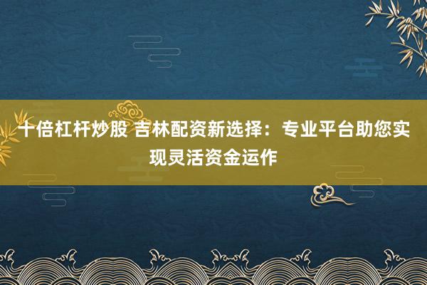 十倍杠杆炒股 吉林配资新选择：专业平台助您实现灵活资金运作