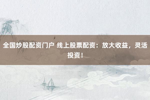 全国炒股配资门户 线上股票配资：放大收益，灵活投资！