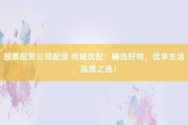 股票配资公司配资 尚城优配：精选好物，优享生活，品质之选！