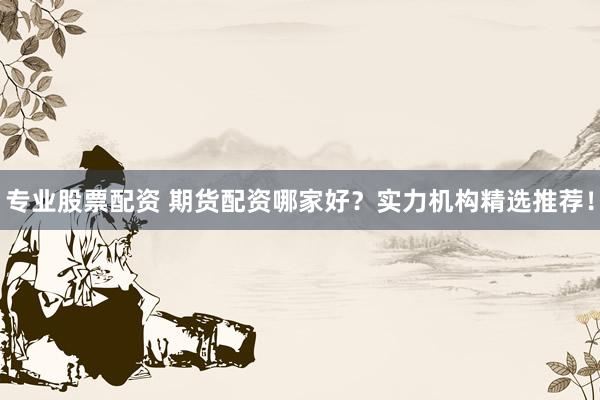 专业股票配资 期货配资哪家好？实力机构精选推荐！