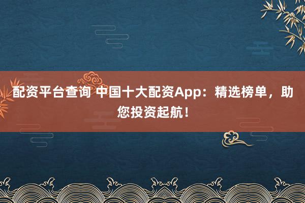 配资平台查询 中国十大配资App：精选榜单，助您投资起航！