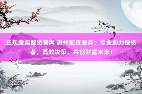 正规股票配资官网 惠州配资服务：专业助力投资者，高效决策，共创财富未来！