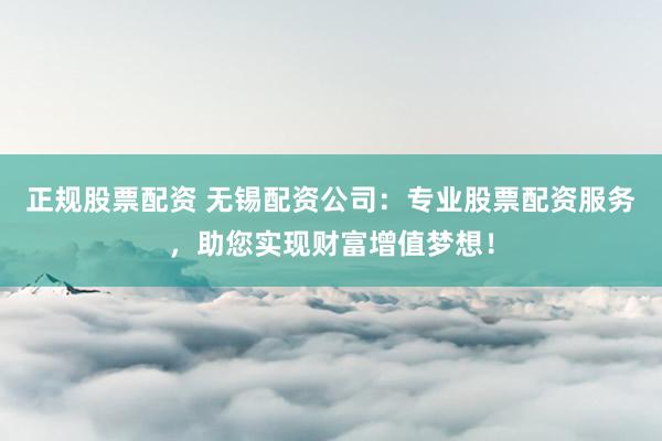 正规股票配资 无锡配资公司：专业股票配资服务，助您实现财富增值梦想！
