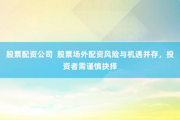 股票配资公司  股票场外配资风险与机遇并存，投资者需谨慎抉择