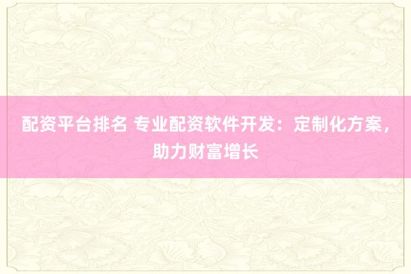 配资平台排名 专业配资软件开发：定制化方案，助力财富增长