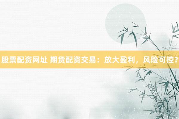 股票配资网址 期货配资交易：放大盈利，风险可控？