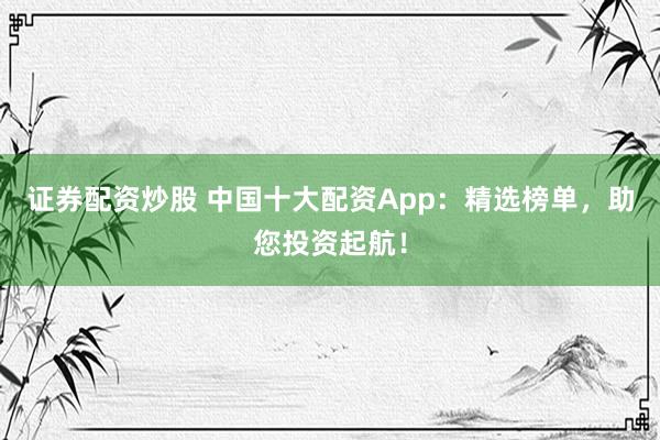 证券配资炒股 中国十大配资App：精选榜单，助您投资起航！