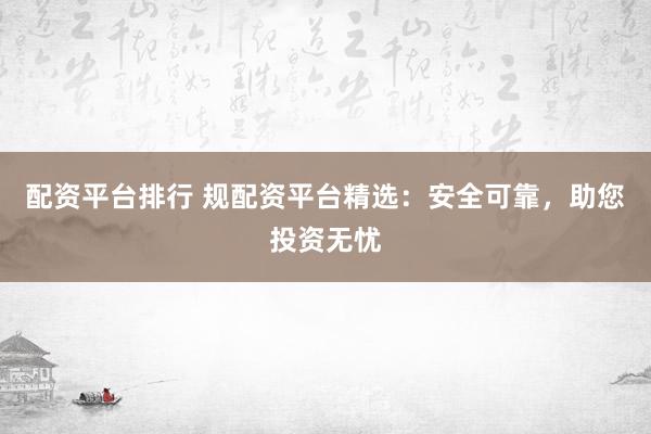 配资平台排行 规配资平台精选：安全可靠，助您投资无忧