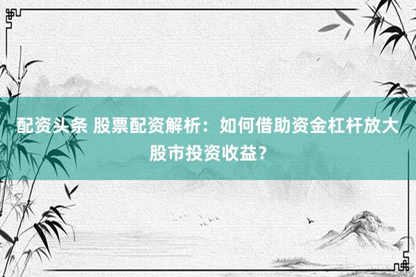 配资头条 股票配资解析：如何借助资金杠杆放大股市投资收益？