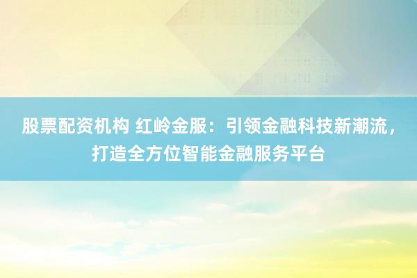 股票配资机构 红岭金服：引领金融科技新潮流，打造全方位智能金融服务平台