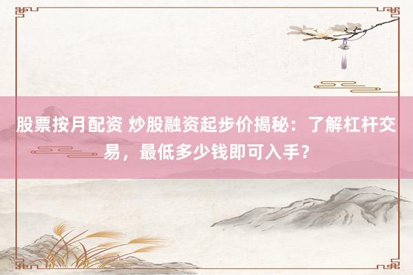 股票按月配资 炒股融资起步价揭秘：了解杠杆交易，最低多少钱即可入手？