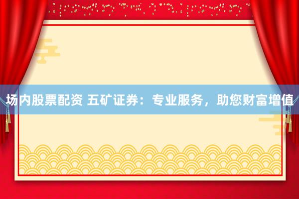 场内股票配资 五矿证券：专业服务，助您财富增值