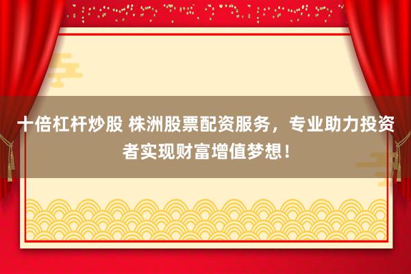 十倍杠杆炒股 株洲股票配资服务，专业助力投资者实现财富增值梦想！