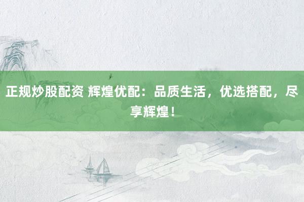 正规炒股配资 辉煌优配：品质生活，优选搭配，尽享辉煌！