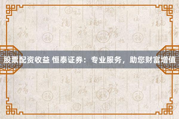 股票配资收益 恒泰证券：专业服务，助您财富增值