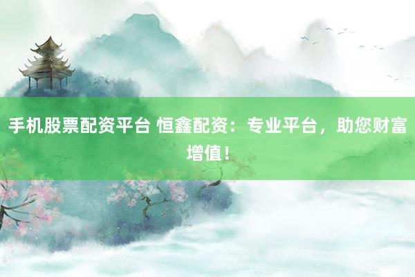 手机股票配资平台 恒鑫配资：专业平台，助您财富增值！