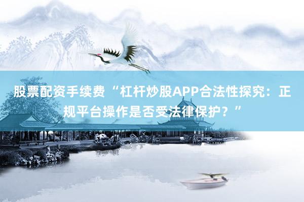 股票配资手续费 “杠杆炒股APP合法性探究：正规平台操作是否受法律保护？”