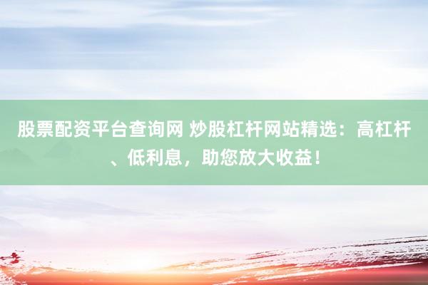 股票配资平台查询网 炒股杠杆网站精选：高杠杆、低利息，助您放大收益！