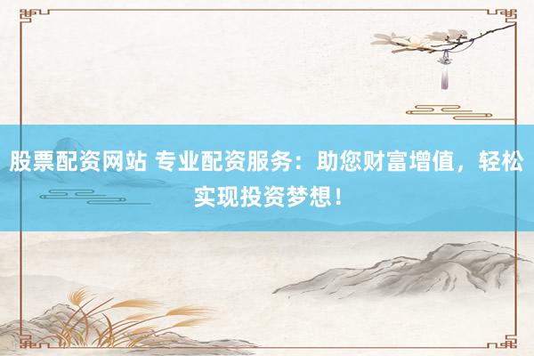 股票配资网站 专业配资服务：助您财富增值，轻松实现投资梦想！