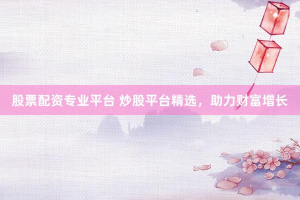 股票配资专业平台 炒股平台精选，助力财富增长