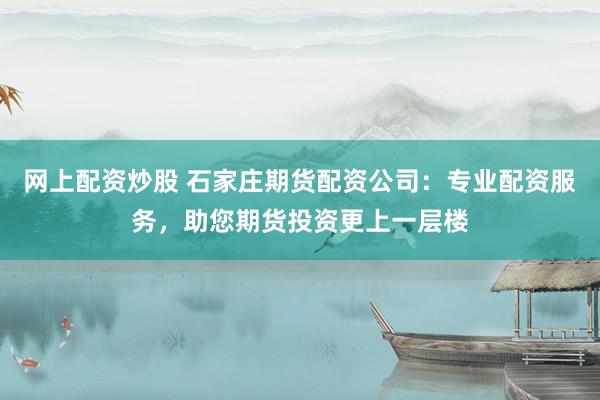 网上配资炒股 石家庄期货配资公司：专业配资服务，助您期货投资更上一层楼