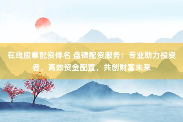 在线股票配资排名 盘锦配资服务：专业助力投资者，高效资金配置，共创财富未来