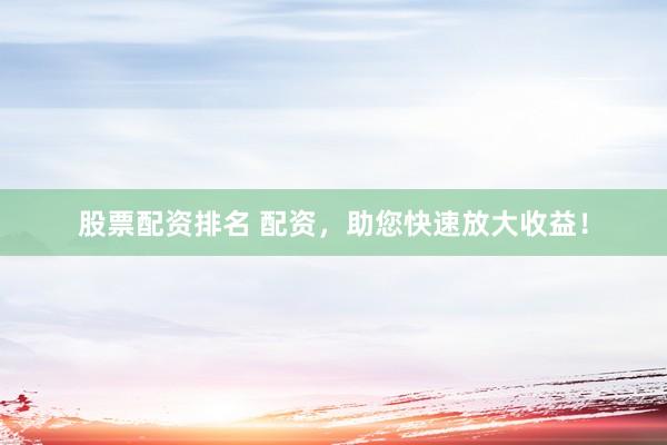 股票配资排名 配资，助您快速放大收益！