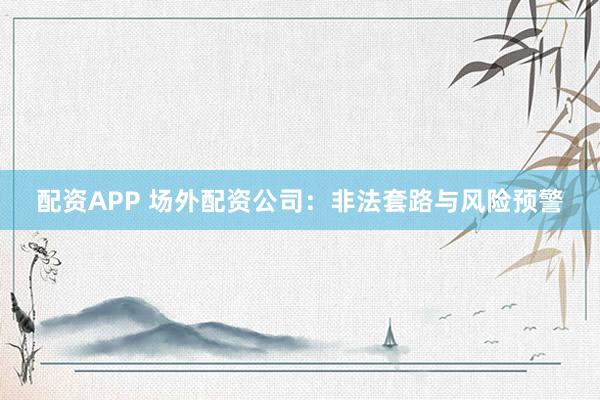 配资APP 场外配资公司：非法套路与风险预警