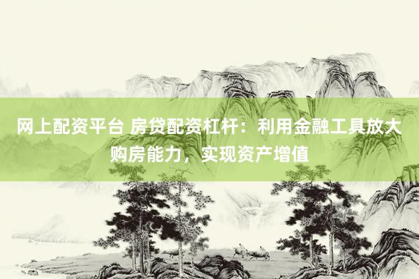 网上配资平台 房贷配资杠杆：利用金融工具放大购房能力，实现资产增值