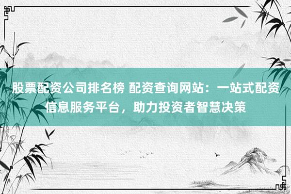 股票配资公司排名榜 配资查询网站：一站式配资信息服务平台，助力投资者智慧决策