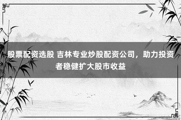 股票配资选股 吉林专业炒股配资公司，助力投资者稳健扩大股市收益