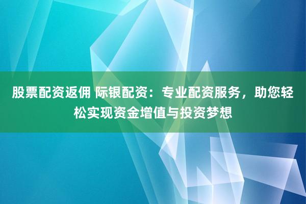 股票配资返佣 际银配资：专业配资服务，助您轻松实现资金增值与投资梦想