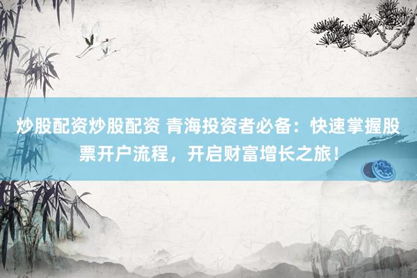 炒股配资炒股配资 青海投资者必备：快速掌握股票开户流程，开启财富增长之旅！