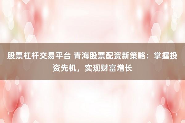 股票杠杆交易平台 青海股票配资新策略：掌握投资先机，实现财富增长